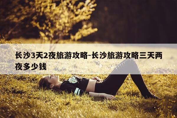 长沙3天2夜旅游攻略-长沙旅游攻略三天两夜多少钱-第1张图片-优惠活动网 长沙3天2夜旅游攻略-长沙旅游攻略三天两夜多少钱-第1张图片-优惠活动网
