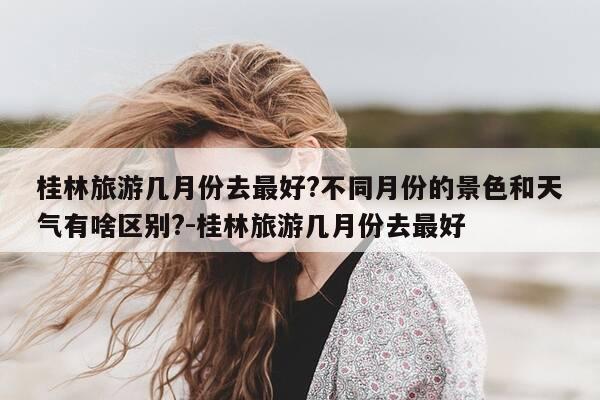 桂林旅游几月份去最好?不同月份的景色和天气有啥区别?-桂林旅游几月份去最好-第1张图片-优惠活动网