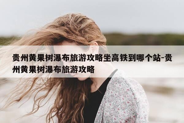 贵州黄果树瀑布旅游攻略坐高铁到哪个站-贵州黄果树瀑布旅游攻略-第1张图片-优惠活动网