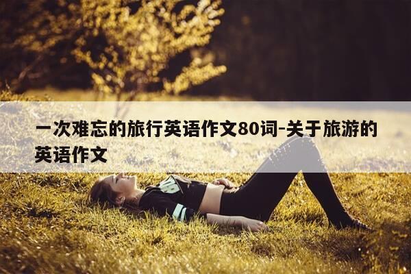 一次难忘的旅行英语作文80词-关于旅游的英语作文-第1张图片-优惠活动网 一次难忘的旅行英语作文80词-关于旅游的英语作文-第1张图片-优惠活动网