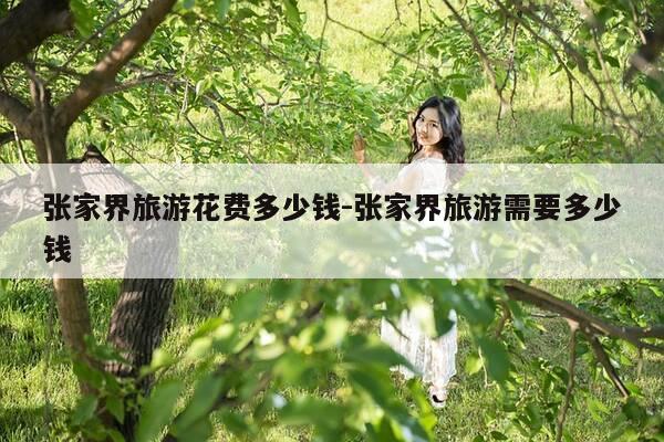张家界旅游花费多少钱-张家界旅游需要多少钱-第1张图片-优惠活动网 张家界旅游花费多少钱-张家界旅游需要多少钱-第1张图片-优惠活动网