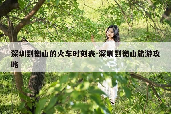 深圳到衡山的火车时刻表-深圳到衡山旅游攻略-第1张图片-优惠活动网