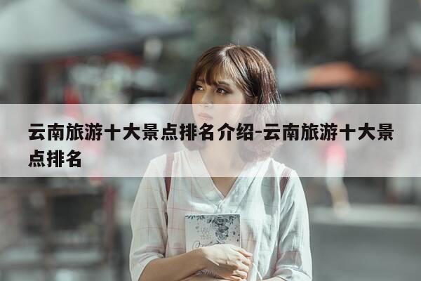 云南旅游十大景点排名介绍-云南旅游十大景点排名-第1张图片-优惠活动网 云南旅游十大景点排名介绍-云南旅游十大景点排名-第1张图片-优惠活动网