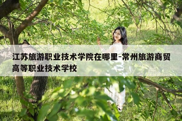 江苏旅游职业技术学院在哪里-常州旅游商贸高等职业技术学校-第1张图片-优惠活动网 江苏旅游职业技术学院在哪里-常州旅游商贸高等职业技术学校-第1张图片-优惠活动网
