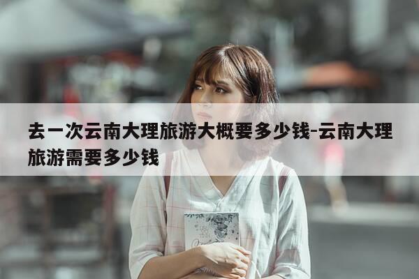 去一次云南大理旅游大概要多少钱-云南大理旅游需要多少钱-第1张图片-优惠活动网