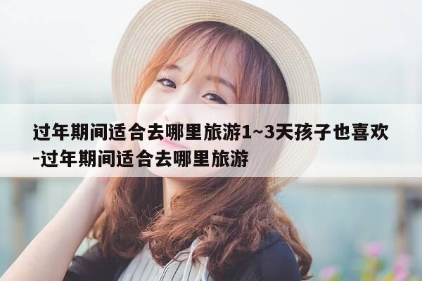 过年期间适合去哪里旅游1~3天孩子也喜欢-过年期间适合去哪里旅游-第1张图片-优惠活动网 过年期间适合去哪里旅游1~3天孩子也喜欢-过年期间适合去哪里旅游-第1张图片-优惠活动网