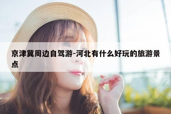 京津冀周边自驾游-河北有什么好玩的旅游景点-第1张图片-优惠活动网 京津冀周边自驾游-河北有什么好玩的旅游景点-第1张图片-优惠活动网