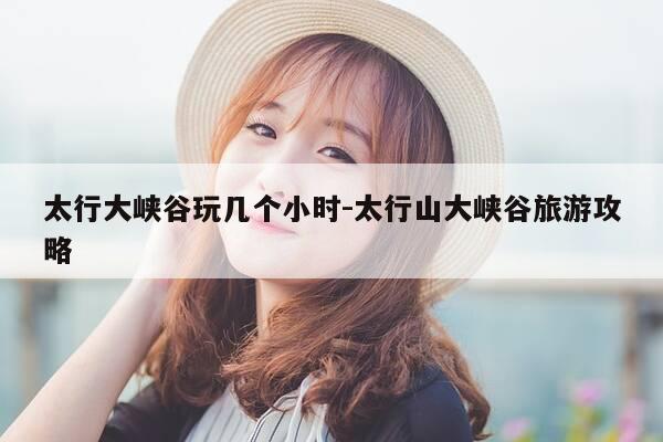 太行大峡谷玩几个小时-太行山大峡谷旅游攻略-第1张图片-优惠活动网
