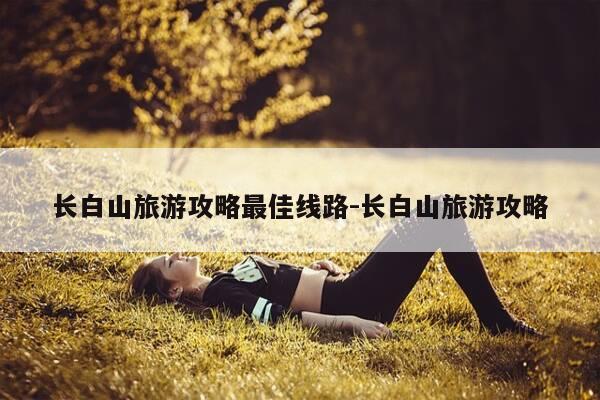 长白山旅游攻略最佳线路-长白山旅游攻略-第1张图片-优惠活动网