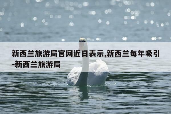 新西兰旅游局官网近日表示,新西兰每年吸引-新西兰旅游局-第1张图片-优惠活动网
