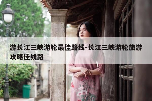 游长江三峡游轮最佳路线-长江三峡游轮旅游攻略佳线路-第1张图片-优惠活动网
