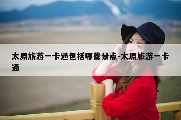 太原旅游一卡通包括哪些景点-太原旅游一卡通-第1张图片-优惠活动网