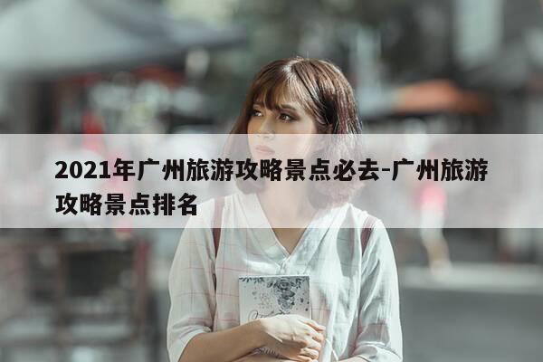 2021年广州旅游攻略景点必去-广州旅游攻略景点排名-第1张图片-优惠活动网
