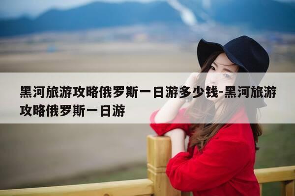 黑河旅游攻略俄罗斯一日游多少钱-黑河旅游攻略俄罗斯一日游-第1张图片-优惠活动网