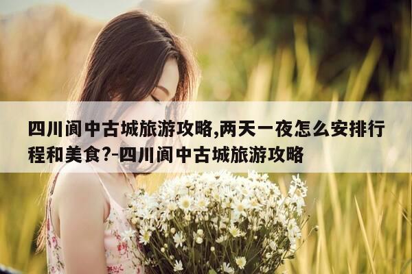 四川阆中古城旅游攻略,两天一夜怎么安排行程和美食?-四川阆中古城旅游攻略-第1张图片-优惠活动网