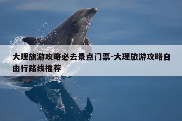 大理旅游攻略必去景点门票-大理旅游攻略自由行路线推荐-第1张图片-优惠活动网