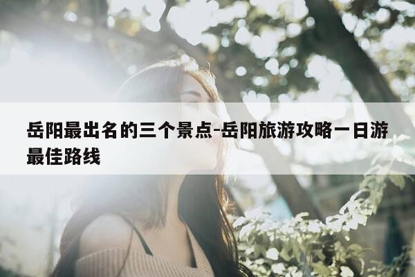 岳阳最出名的三个景点-岳阳旅游攻略一日游最佳路线-第1张图片-优惠活动网