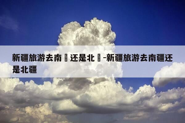 新疆旅游去南彊还是北彊-新疆旅游去南疆还是北疆-第1张图片-优惠活动网