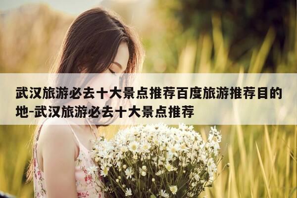 武汉旅游必去十大景点推荐百度旅游推荐目的地-武汉旅游必去十大景点推荐-第1张图片-优惠活动网