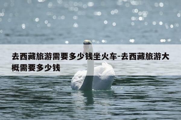 去西藏旅游需要多少钱坐火车-去西藏旅游大概需要多少钱-第1张图片-优惠活动网 去西藏旅游需要多少钱坐火车-去西藏旅游大概需要多少钱-第1张图片-优惠活动网