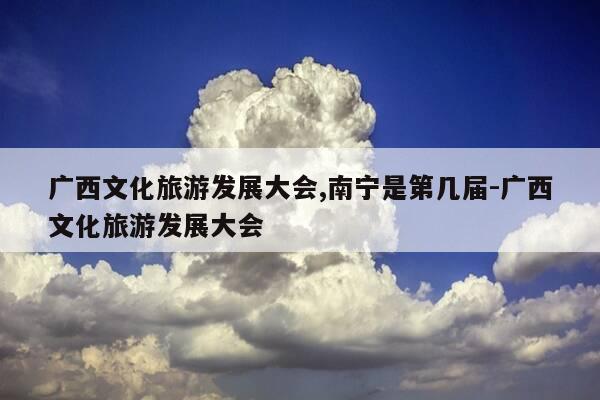 广西文化旅游发展大会,南宁是第几届-广西文化旅游发展大会-第1张图片-优惠活动网