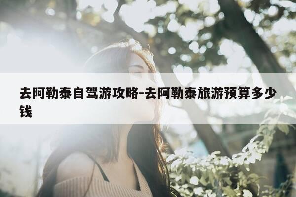 去阿勒泰自驾游攻略-去阿勒泰旅游预算多少钱-第1张图片-优惠活动网 去阿勒泰自驾游攻略-去阿勒泰旅游预算多少钱-第1张图片-优惠活动网