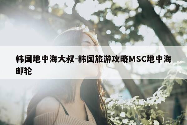 韩国地中海大叔-韩国旅游攻略MSC地中海邮轮-第1张图片-优惠活动网 韩国地中海大叔-韩国旅游攻略MSC地中海邮轮-第1张图片-优惠活动网
