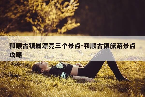 和顺古镇最漂亮三个景点-和顺古镇旅游景点攻略-第1张图片-优惠活动网 和顺古镇最漂亮三个景点-和顺古镇旅游景点攻略-第1张图片-优惠活动网