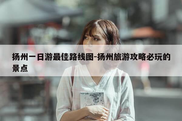 扬州一日游最佳路线图-扬州旅游攻略必玩的景点-第1张图片-优惠活动网