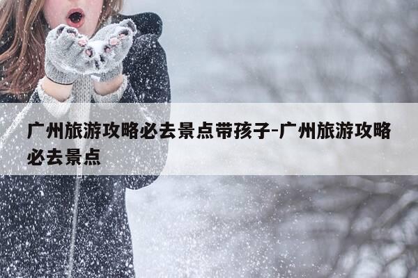 广州旅游攻略必去景点带孩子-广州旅游攻略必去景点-第1张图片-优惠活动网