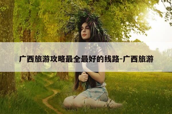 广西旅游攻略最全最好的线路-广西旅游-第1张图片-优惠活动网 广西旅游攻略最全最好的线路-广西旅游-第1张图片-优惠活动网