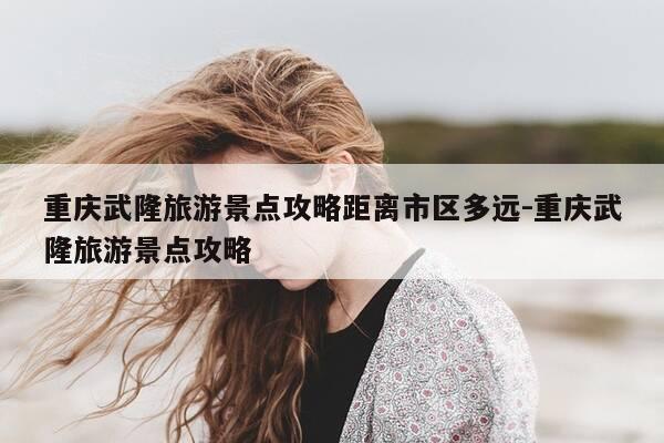 重庆武隆旅游景点攻略距离市区多远-重庆武隆旅游景点攻略-第1张图片-优惠活动网 重庆武隆旅游景点攻略距离市区多远-重庆武隆旅游景点攻略-第1张图片-优惠活动网