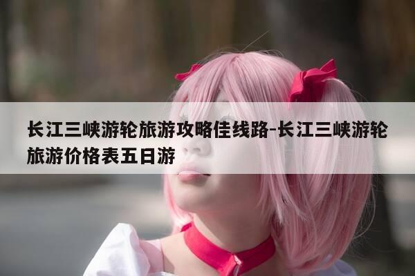 长江三峡游轮旅游攻略佳线路-长江三峡游轮旅游价格表五日游-第1张图片-优惠活动网 长江三峡游轮旅游攻略佳线路-长江三峡游轮旅游价格表五日游-第1张图片-优惠活动网