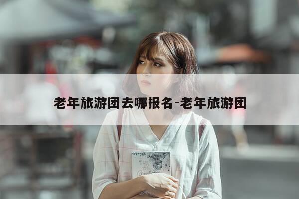 老年旅游团去哪报名-老年旅游团-第1张图片-优惠活动网 老年旅游团去哪报名-老年旅游团-第1张图片-优惠活动网