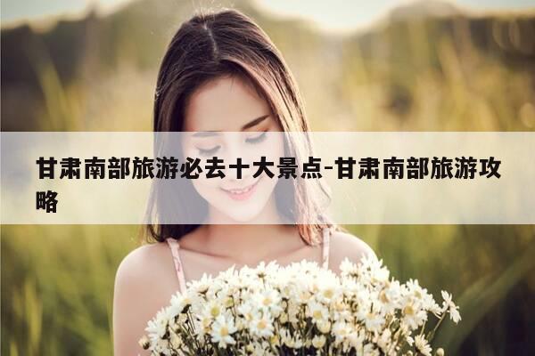 甘肃南部旅游必去十大景点-甘肃南部旅游攻略-第1张图片-优惠活动网