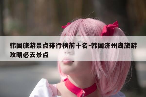 韩国旅游景点排行榜前十名-韩国济州岛旅游攻略必去景点-第1张图片-优惠活动网