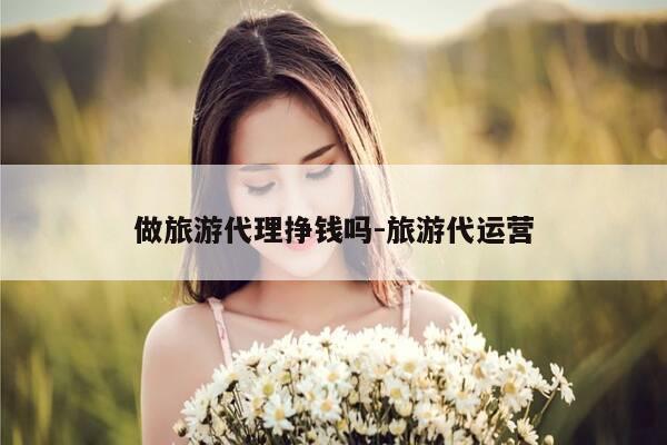 做旅游代理挣钱吗-旅游代运营-第1张图片-优惠活动网 做旅游代理挣钱吗-旅游代运营-第1张图片-优惠活动网