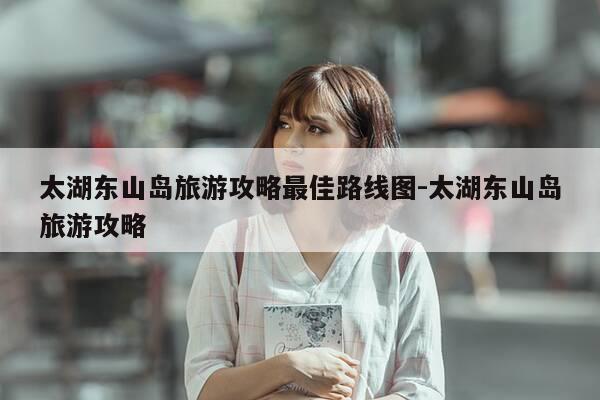 太湖东山岛旅游攻略最佳路线图-太湖东山岛旅游攻略-第1张图片-优惠活动网