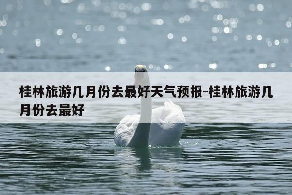 桂林旅游几月份去最好天气预报-桂林旅游几月份去最好-第1张图片-优惠活动网 桂林旅游几月份去最好天气预报-桂林旅游几月份去最好-第1张图片-优惠活动网