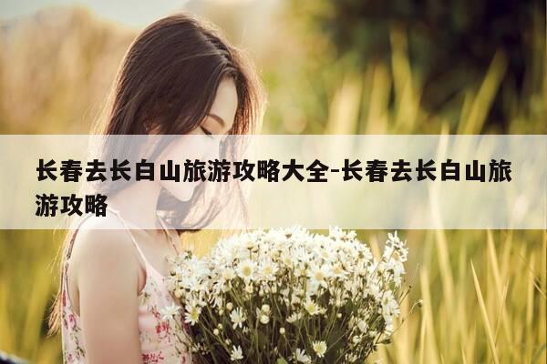 长春去长白山旅游攻略大全-长春去长白山旅游攻略-第1张图片-优惠活动网 长春去长白山旅游攻略大全-长春去长白山旅游攻略-第1张图片-优惠活动网