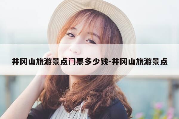 井冈山旅游景点门票多少钱-井冈山旅游景点-第1张图片-优惠活动网 井冈山旅游景点门票多少钱-井冈山旅游景点-第1张图片-优惠活动网