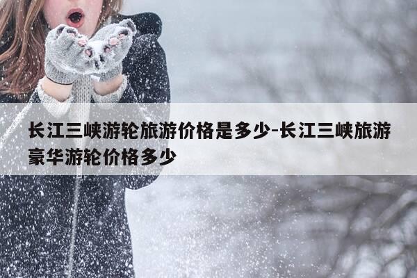 长江三峡游轮旅游价格是多少-长江三峡旅游豪华游轮价格多少-第1张图片-优惠活动网