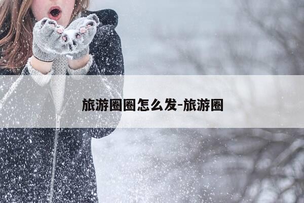 旅游圈圈怎么发-旅游圈-第1张图片-优惠活动网 旅游圈圈怎么发-旅游圈-第1张图片-优惠活动网