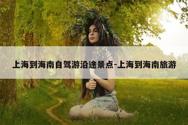 上海到海南自驾游沿途景点-上海到海南旅游-第1张图片-优惠活动网 上海到海南自驾游沿途景点-上海到海南旅游-第1张图片-优惠活动网