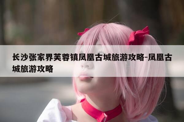 长沙张家界芙蓉镇凤凰古城旅游攻略-凤凰古城旅游攻略-第1张图片-优惠活动网 长沙张家界芙蓉镇凤凰古城旅游攻略-凤凰古城旅游攻略-第1张图片-优惠活动网