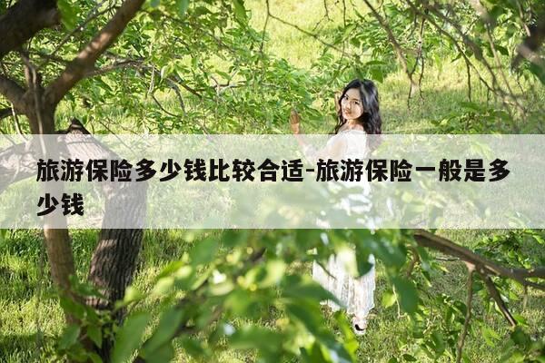 旅游保险多少钱比较合适-旅游保险一般是多少钱-第1张图片-优惠活动网