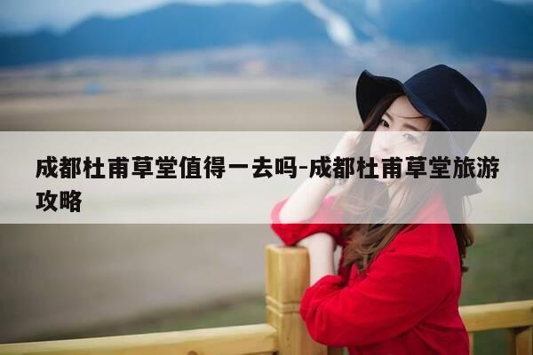 成都杜甫草堂值得一去吗-成都杜甫草堂旅游攻略-第1张图片-优惠活动网