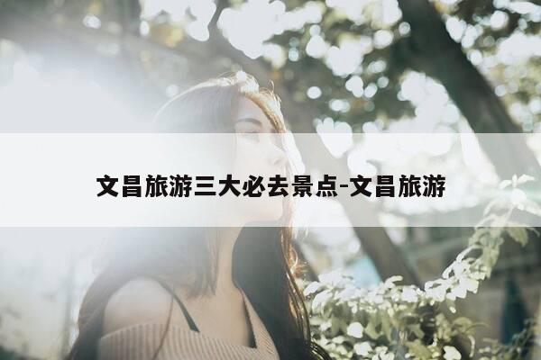 文昌旅游三大必去景点-文昌旅游-第1张图片-优惠活动网 文昌旅游三大必去景点-文昌旅游-第1张图片-优惠活动网