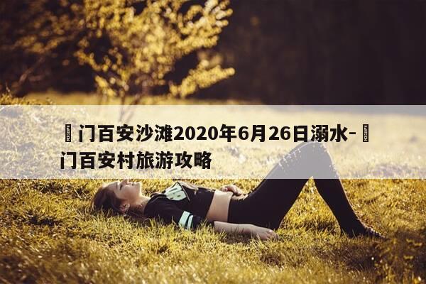 鲘门百安沙滩2020年6月26日溺水-鲘门百安村旅游攻略-第1张图片-优惠活动网 鲘门百安沙滩2020年6月26日溺水-鲘门百安村旅游攻略-第1张图片-优惠活动网