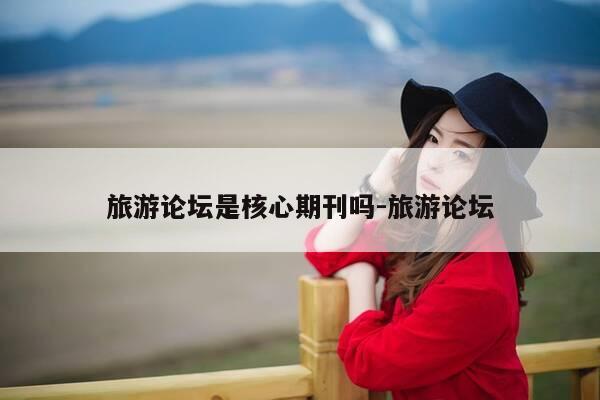旅游论坛是核心期刊吗-旅游论坛-第1张图片-优惠活动网 旅游论坛是核心期刊吗-旅游论坛-第1张图片-优惠活动网